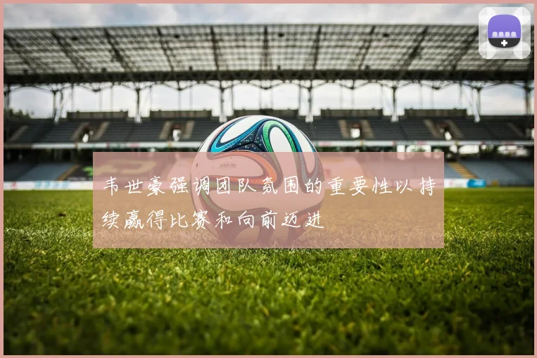 韦世豪强调团队氛围的重要性以持续赢得比赛和向前迈进