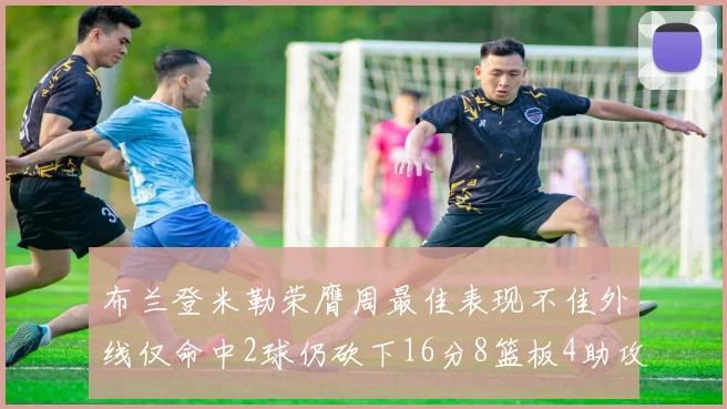 布兰登米勒荣膺周最佳表现不佳外线仅命中2球仍砍下16分8篮板4助攻