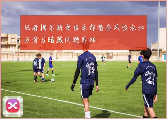 记者揭示新晋俱乐部潜在风险未扣分背后暗藏问题真相