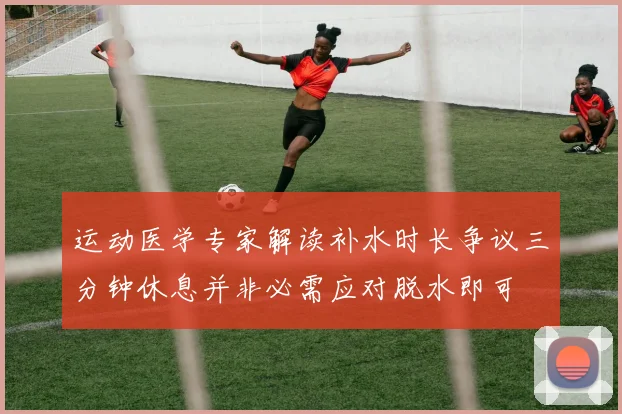 运动医学专家解读补水时长争议三分钟休息并非必需应对脱水即可