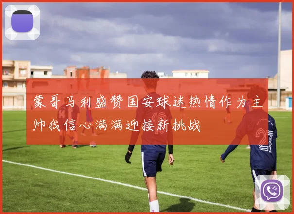 蒙哥马利盛赞国安球迷热情作为主帅我信心满满迎接新挑战