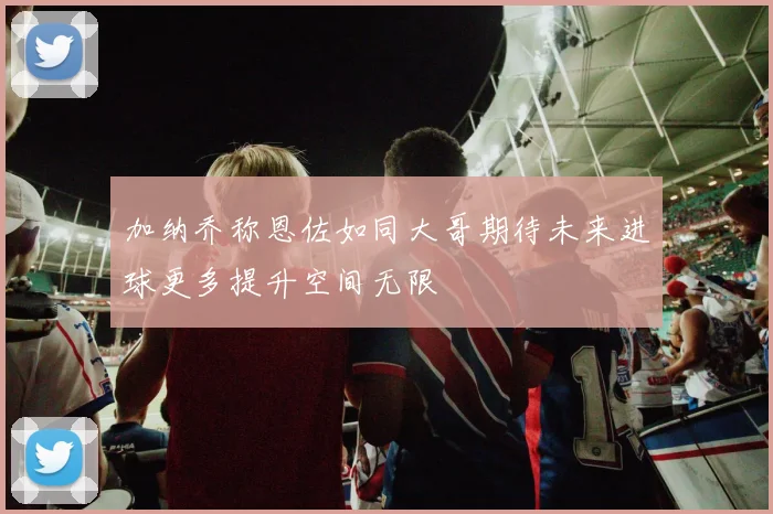 加纳乔称恩佐如同大哥期待未来进球更多提升空间无限