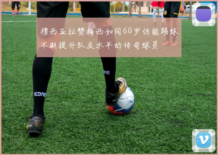 穆西亚拉赞梅西如同60岁仍能踢球不断提升队友水平的传奇球员