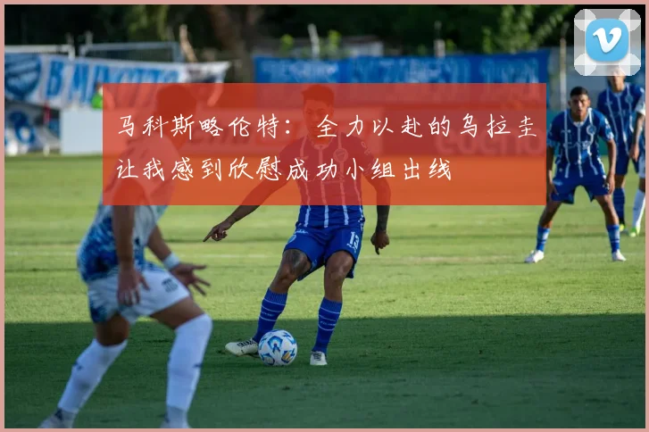 马科斯略伦特：全力以赴的乌拉圭让我感到欣慰成功小组出线