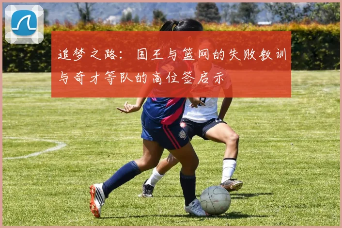 追梦之路：国王与篮网的失败教训与奇才等队的高位签启示