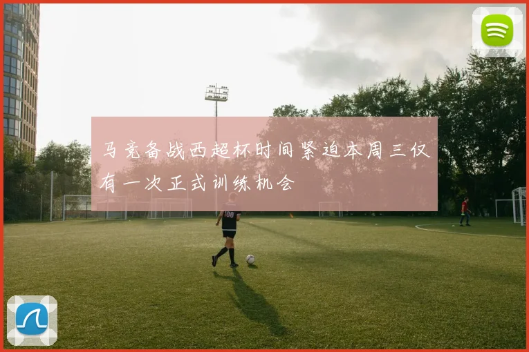 马竞备战西超杯时间紧迫本周三仅有一次正式训练机会