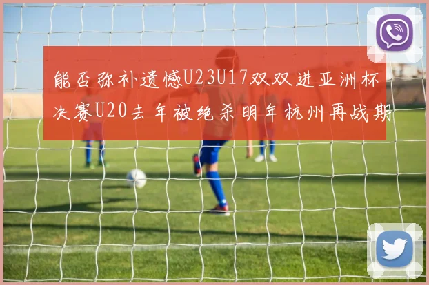 能否弥补遗憾U23U17双双进亚洲杯决赛U20去年被绝杀明年杭州再战期待辉煌