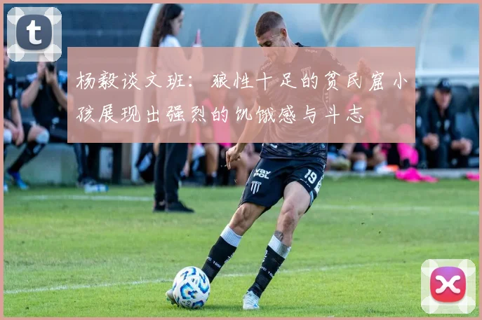 杨毅谈文班：狼性十足的贫民窟小孩展现出强烈的饥饿感与斗志