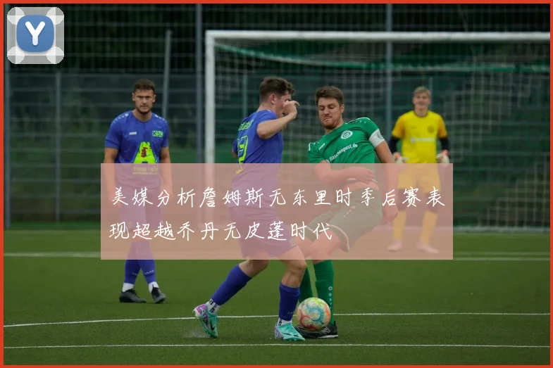 美媒分析詹姆斯无东里时季后赛表现超越乔丹无皮蓬时代