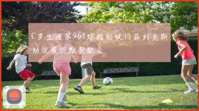 C罗生涯第961球精彩破门菲利克斯助攻展现默契配合