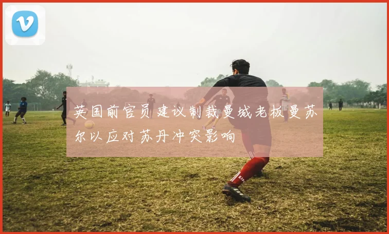 英国前官员建议制裁曼城老板曼苏尔以应对苏丹冲突影响