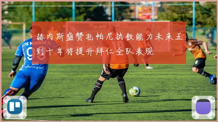 赫内斯盛赞孔帕尼执教能力未来五到十年将提升拜仁全队表现