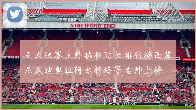 五大联赛主帅执教时长排行榜西蒙尼瓜迪奥拉阿尔特塔等名帅上榜