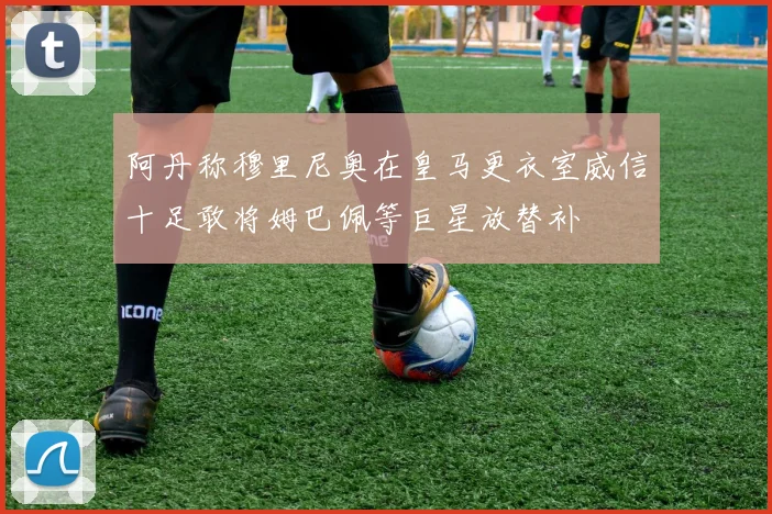 阿丹称穆里尼奥在皇马更衣室威信十足敢将姆巴佩等巨星放替补