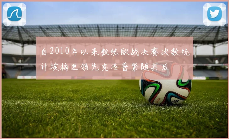 自2010年以来教练欧战决赛次数统计埃梅里领先克洛普紧随其后